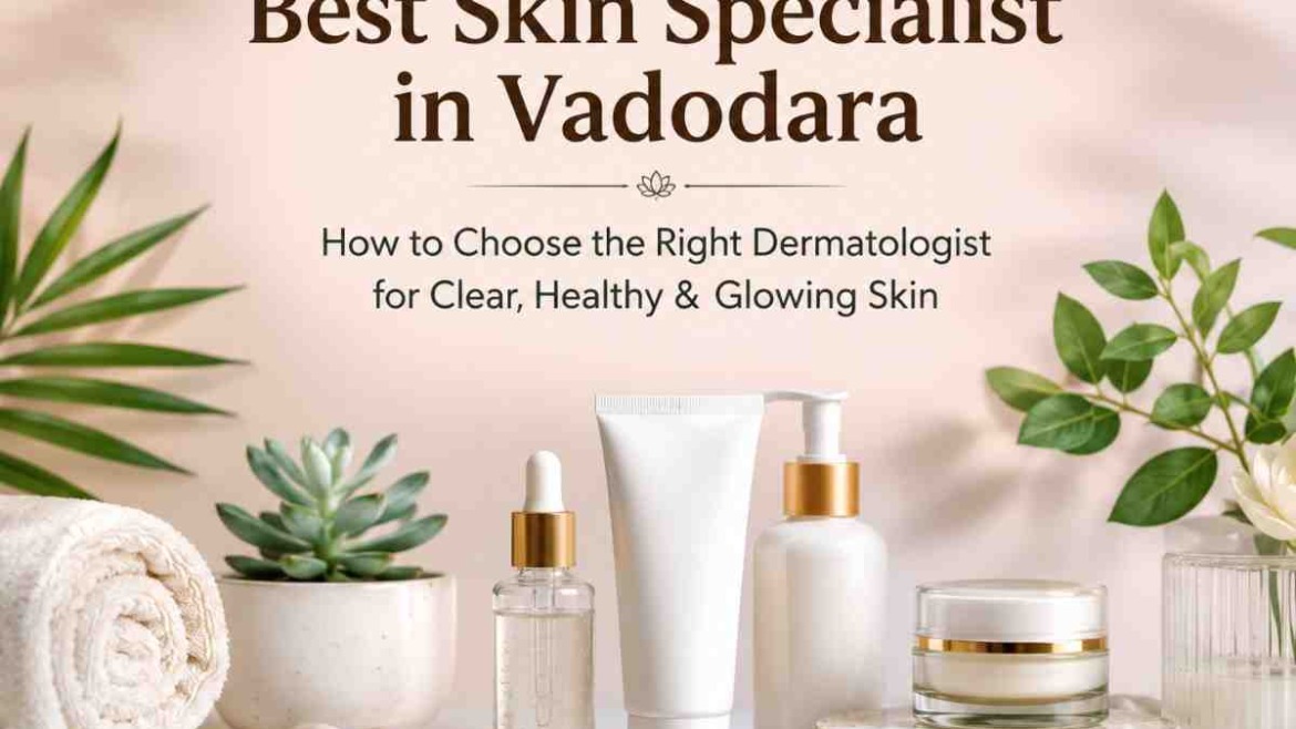 Best Skin Specialist in Vadodara: How to Choose the Right Dermatologist for Clear, Healthy & Glowing Skin